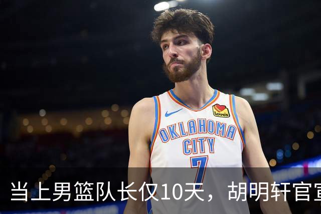 当上男篮队长仅10天，胡明轩官宣好消息，这一次让全世界刮目相看